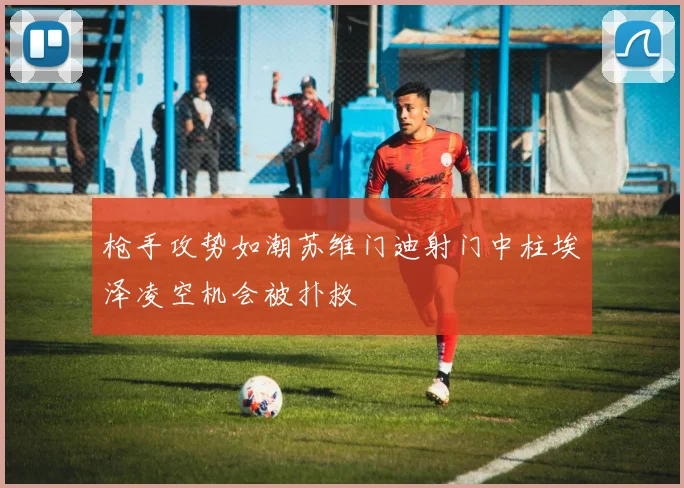 枪手攻势如潮苏维门迪射门中柱埃泽凌空机会被扑救