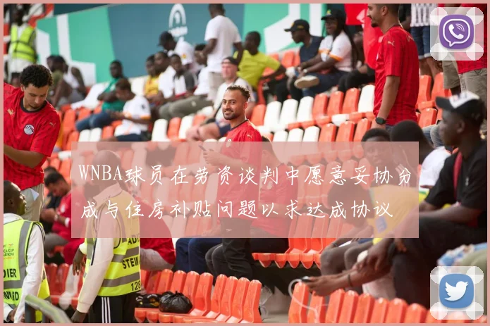 WNBA球员在劳资谈判中愿意妥协分成与住房补贴问题以求达成协议