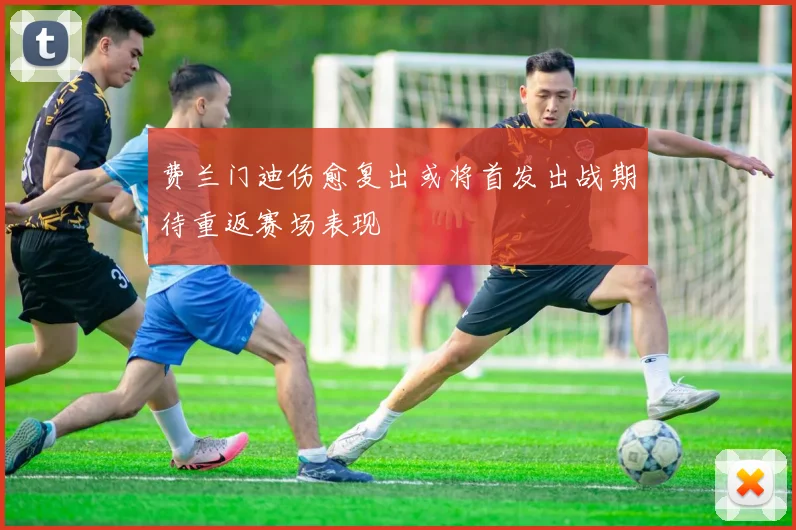 费兰门迪伤愈复出或将首发出战期待重返赛场表现