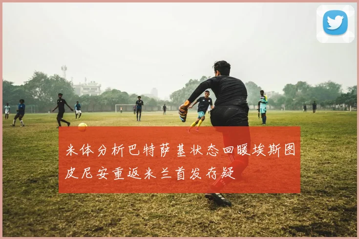 米体分析巴特萨基状态回暖埃斯图皮尼安重返米兰首发存疑