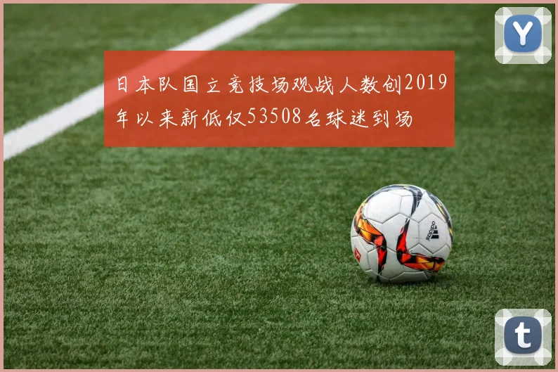 日本队国立竞技场观战人数创2019年以来新低仅53508名球迷到场