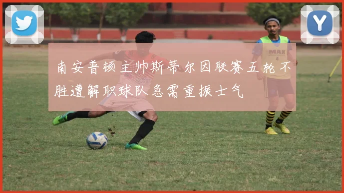 南安普顿主帅斯蒂尔因联赛五轮不胜遭解职球队急需重振士气