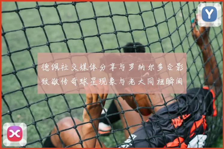 德佩社交媒体分享与罗纳尔多合影致敬传奇球星现象与老大同框瞬间