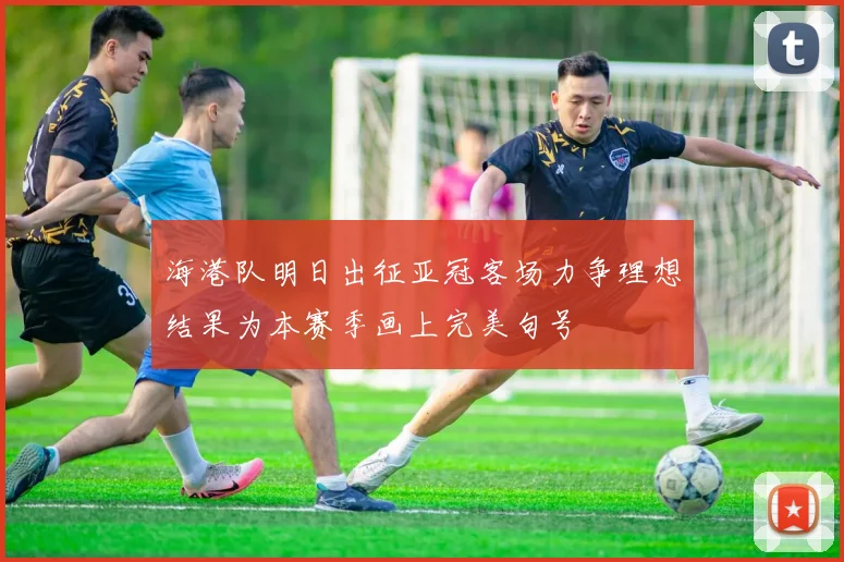 海港队明日出征亚冠客场力争理想结果为本赛季画上完美句号