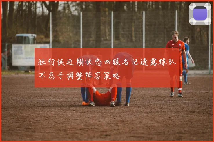 独行侠近期状态回暖名记透露球队不急于调整阵容策略