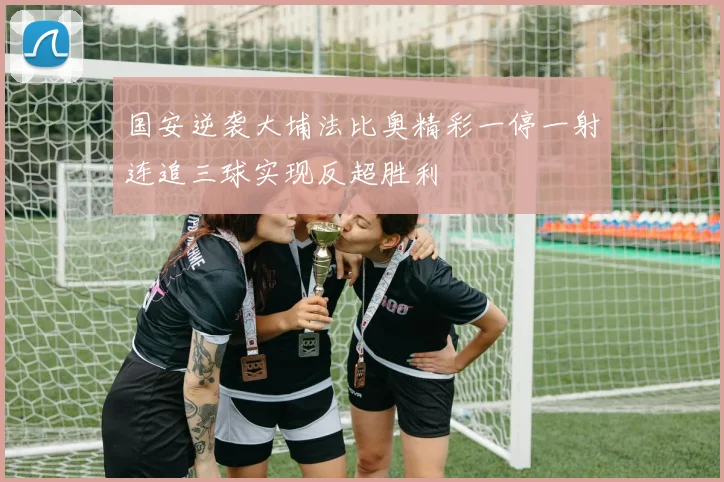 国安逆袭大埔法比奥精彩一停一射连追三球实现反超胜利