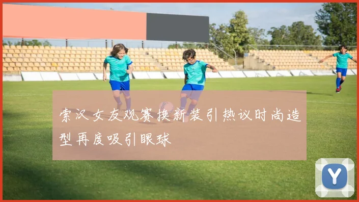索汉女友观赛换新装引热议时尚造型再度吸引眼球