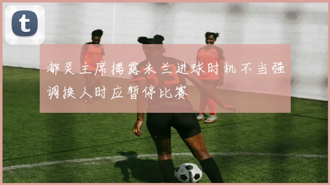 都灵主席揭露米兰进球时机不当强调换人时应暂停比赛
