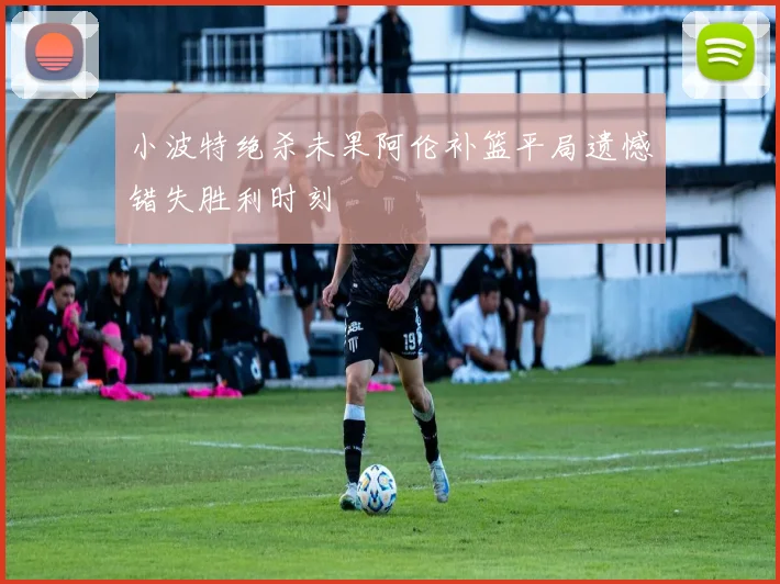 小波特绝杀未果阿伦补篮平局遗憾错失胜利时刻