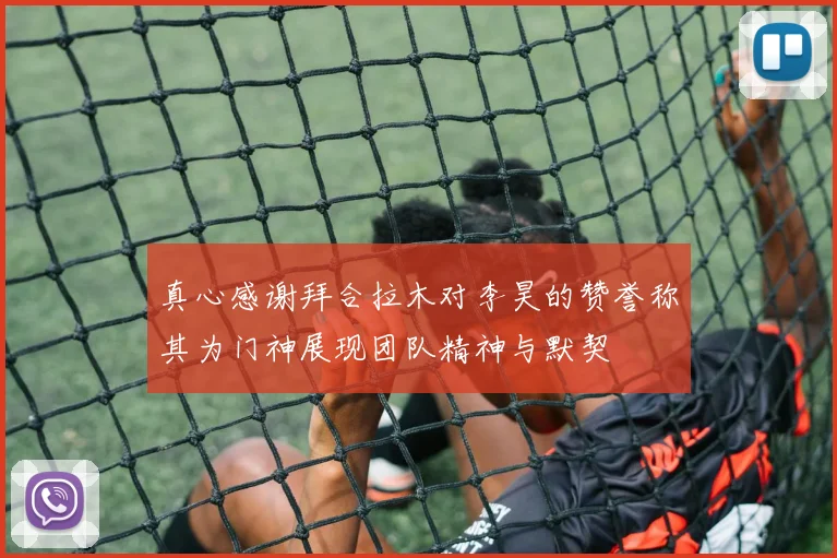真心感谢拜合拉木对李昊的赞誉称其为门神展现团队精神与默契