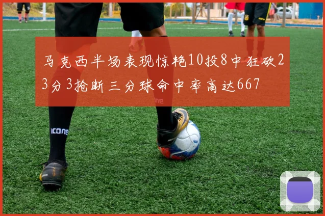 马克西半场表现惊艳10投8中狂砍23分3抢断三分球命中率高达667