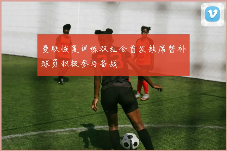曼联恢复训练双红会首发缺席替补球员积极参与备战