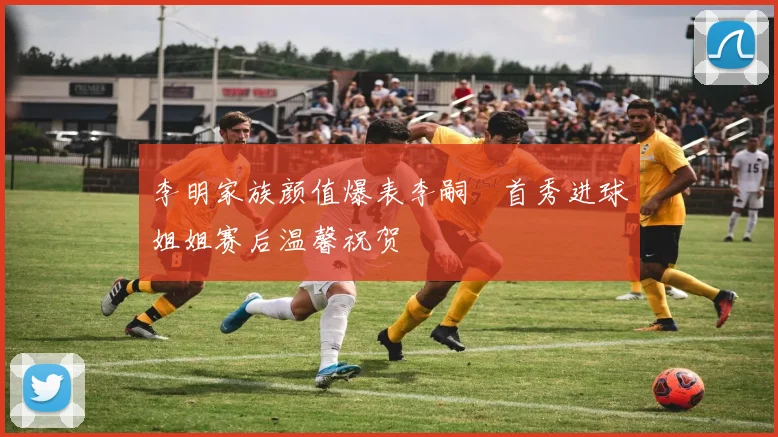 李明家族颜值爆表李嗣镕首秀进球姐姐赛后温馨祝贺