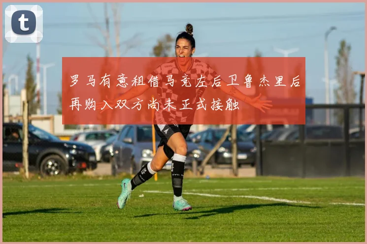 罗马有意租借马竞左后卫鲁杰里后再购入双方尚未正式接触