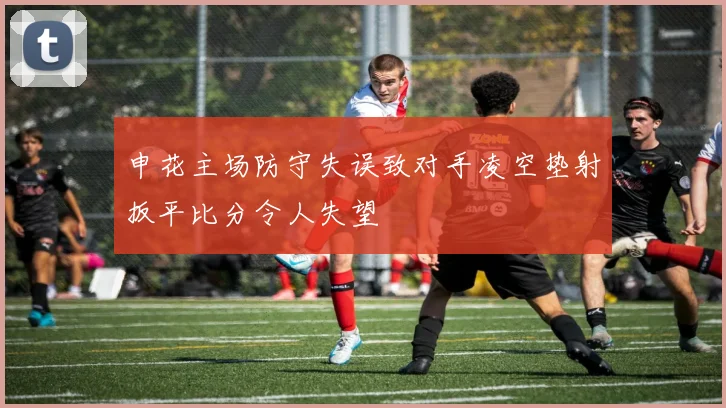 申花主场防守失误致对手凌空垫射扳平比分令人失望