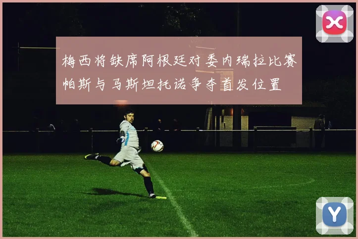 梅西将缺席阿根廷对委内瑞拉比赛帕斯与马斯坦托诺争夺首发位置