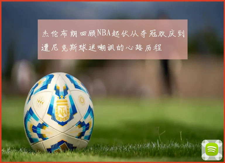 杰伦布朗回顾NBA起伏从夺冠欢庆到遭尼克斯球迷嘲讽的心路历程