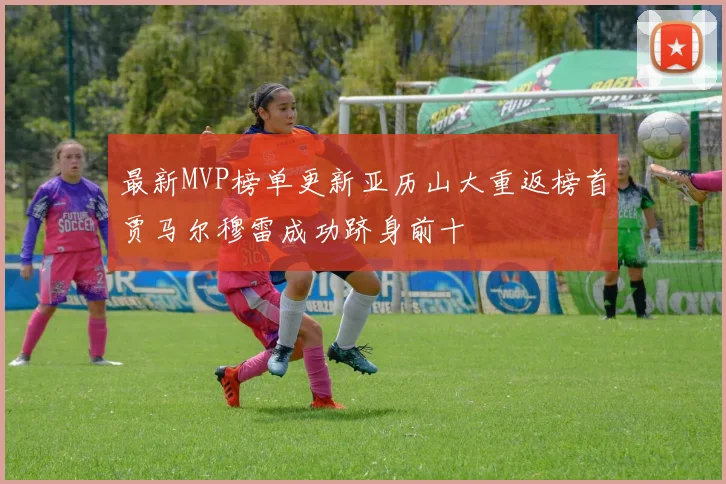 最新MVP榜单更新亚历山大重返榜首贾马尔穆雷成功跻身前十