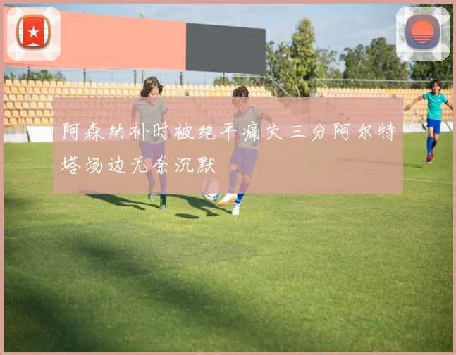阿森纳补时被绝平痛失三分阿尔特塔场边无奈沉默