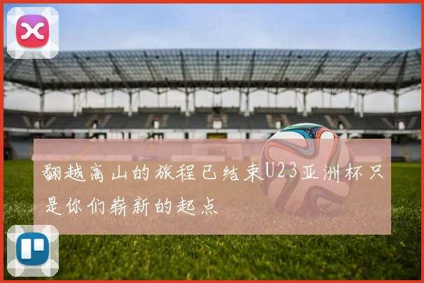 翻越高山的旅程已结束U23亚洲杯只是你们崭新的起点